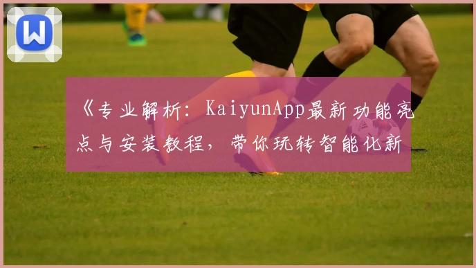 《专业解析：KaiyunApp最新功能亮点与安装教程，带你玩转智能化新体验》