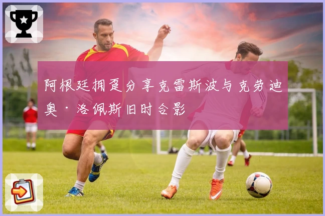 阿根廷拥趸分享克雷斯波与克劳迪奥·洛佩斯旧时合影