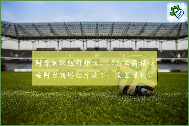 阿森纳取胜引热议！15万周薪核心被阿尔特塔怒斥换下，前景堪忧？