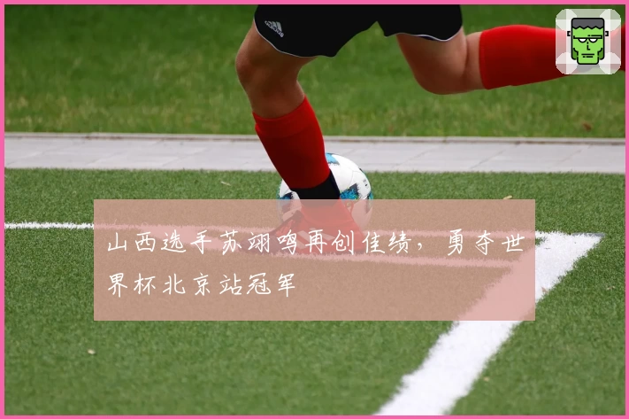 山西选手苏翊鸣再创佳绩，勇夺世界杯北京站冠军