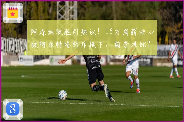 阿森纳取胜引热议！15万周薪核心被阿尔特塔怒斥换下，前景堪忧？
