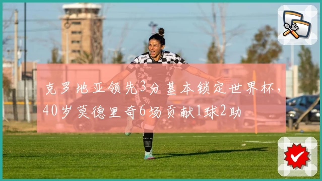 克罗地亚领先3分基本锁定世界杯，40岁莫德里奇6场贡献1球2助