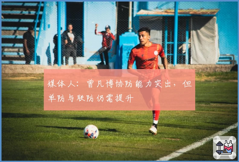媒体人：曾凡博协防能力突出，但单防与联防仍需提升