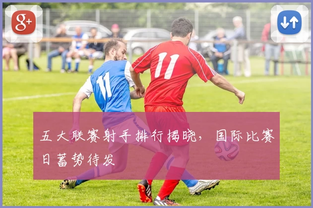 五大联赛射手排行揭晓,国际比赛日蓄势待发