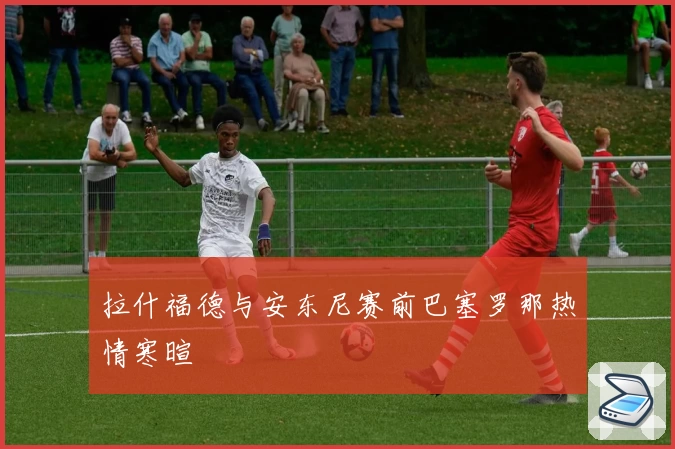 拉什福德与安东尼赛前巴塞罗那热情寒暄