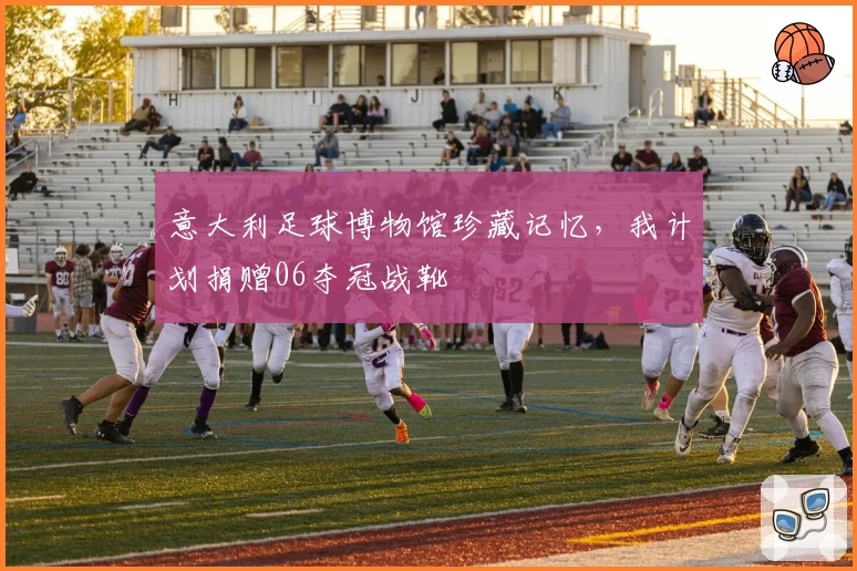意大利足球博物馆珍藏记忆,我计划捐赠06夺冠战靴