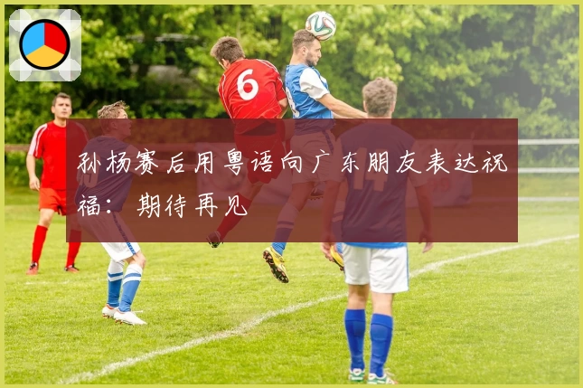 孙杨赛后用粤语向广东朋友表达祝福：期待再见