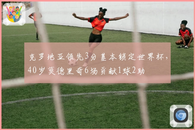 克罗地亚领先3分基本锁定世界杯，40岁莫德里奇6场贡献1球2助