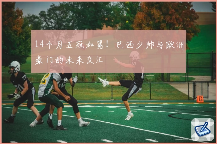 14个月五冠加冕！巴西少帅与欧洲豪门的未来交汇