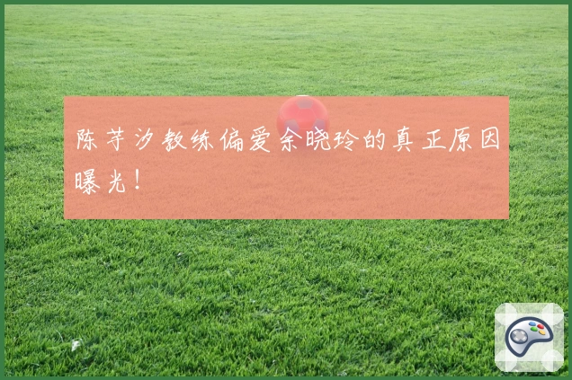 陈芋汐教练偏爱余晓玲的真正原因曝光!